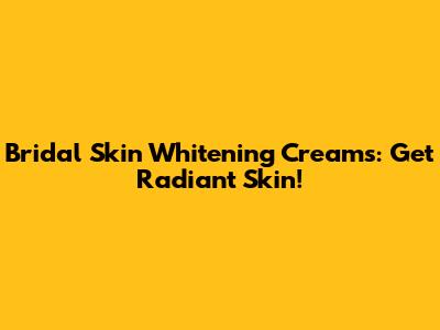 Bridal Skin Whitening Creams: Get Radiant Skin!