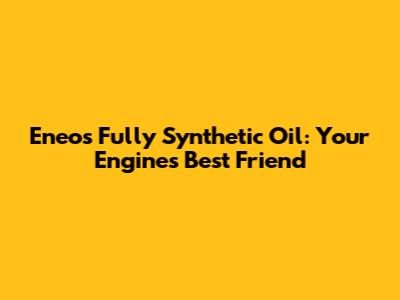 Eneos Fully Synthetic Oil: Your Engine's Best Friend