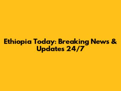 Ethiopia Today: Breaking News & Updates 24/7