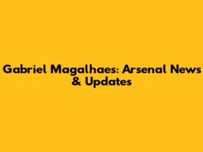 Gabriel Magalhaes: Arsenal News & Updates
