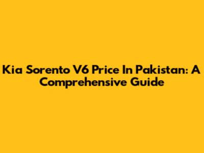 Kia Sorento V6 Price In Pakistan: A Comprehensive Guide