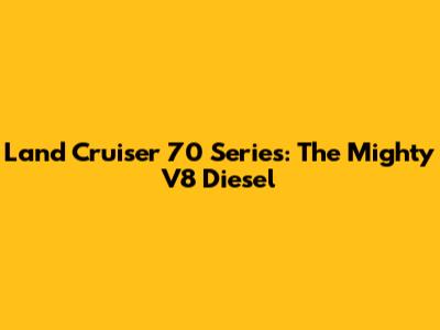 Land Cruiser 70 Series: The Mighty V8 Diesel